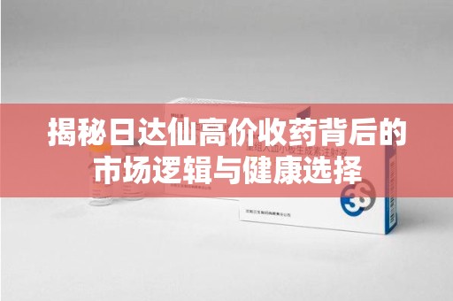 金华揭秘日达仙高价收药背后的市场逻辑与健康选择