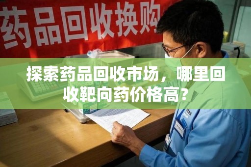 金华探索药品回收市场，哪里回收靶向药价格高？