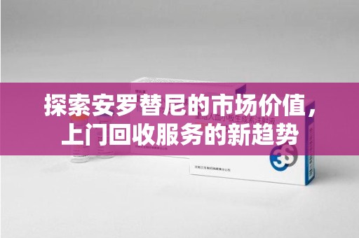金华探索安罗替尼的市场价值，上门回收服务的新趋势