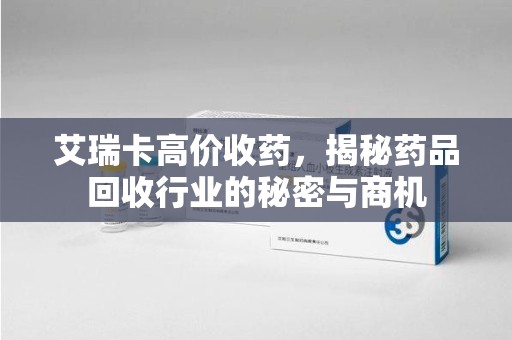 金华艾瑞卡高价收药，揭秘药品回收行业的秘密与商机