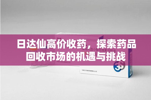 金华日达仙高价收药，探索药品回收市场的机遇与挑战