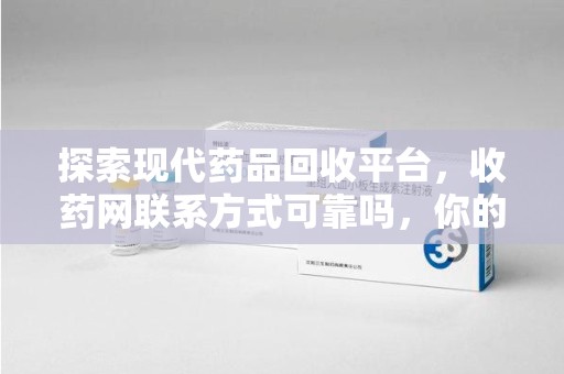 金华探索现代药品回收平台，收药网联系方式可靠吗，你的信任是否值得托付？