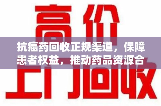 金华抗癌药回收正规渠道，保障患者权益，推动药品资源合理利用
