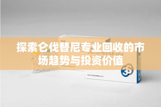 金华探索仑伐替尼专业回收的市场趋势与投资价值