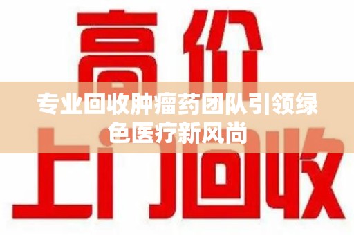 金华专业回收肿瘤药团队引领绿色医疗新风尚
