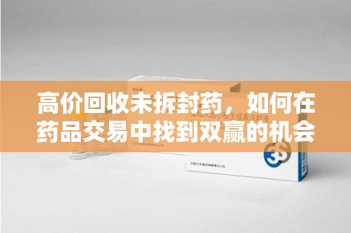 金华高价回收未拆封药，如何在药品交易中找到双赢的机会