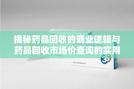 金华揭秘药品回收的商业逻辑与药品回收市场价查询的实用指南